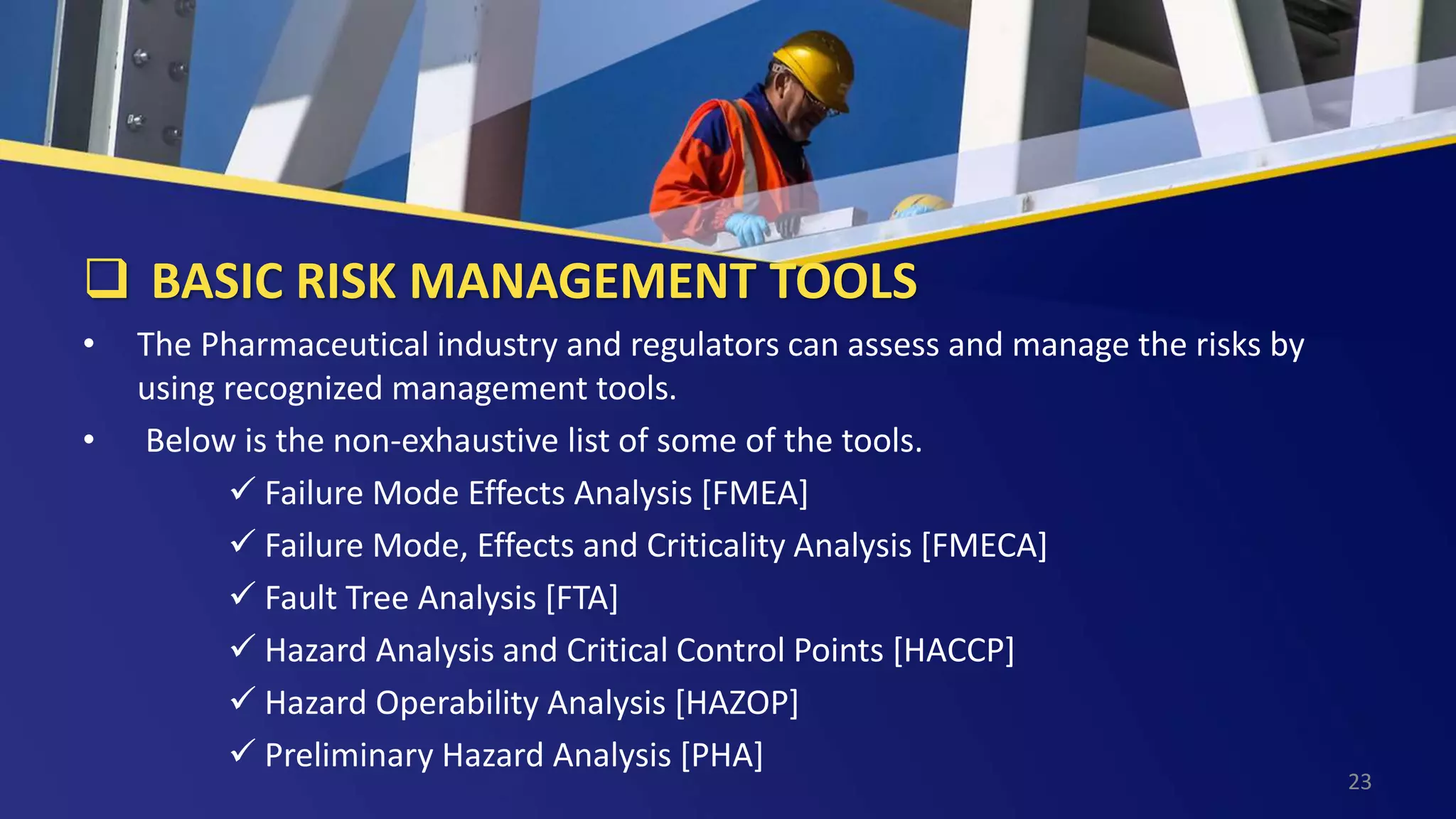  BASIC RISK MANAGEMENT TOOLS
• The Pharmaceutical industry and regulators can assess and manage the risks by
using recognized management tools.
• Below is the non-exhaustive list of some of the tools.
 Failure Mode Effects Analysis [FMEA]
 Failure Mode, Effects and Criticality Analysis [FMECA]
 Fault Tree Analysis [FTA]
 Hazard Analysis and Critical Control Points [HACCP]
 Hazard Operability Analysis [HAZOP]
 Preliminary Hazard Analysis [PHA]
23
 