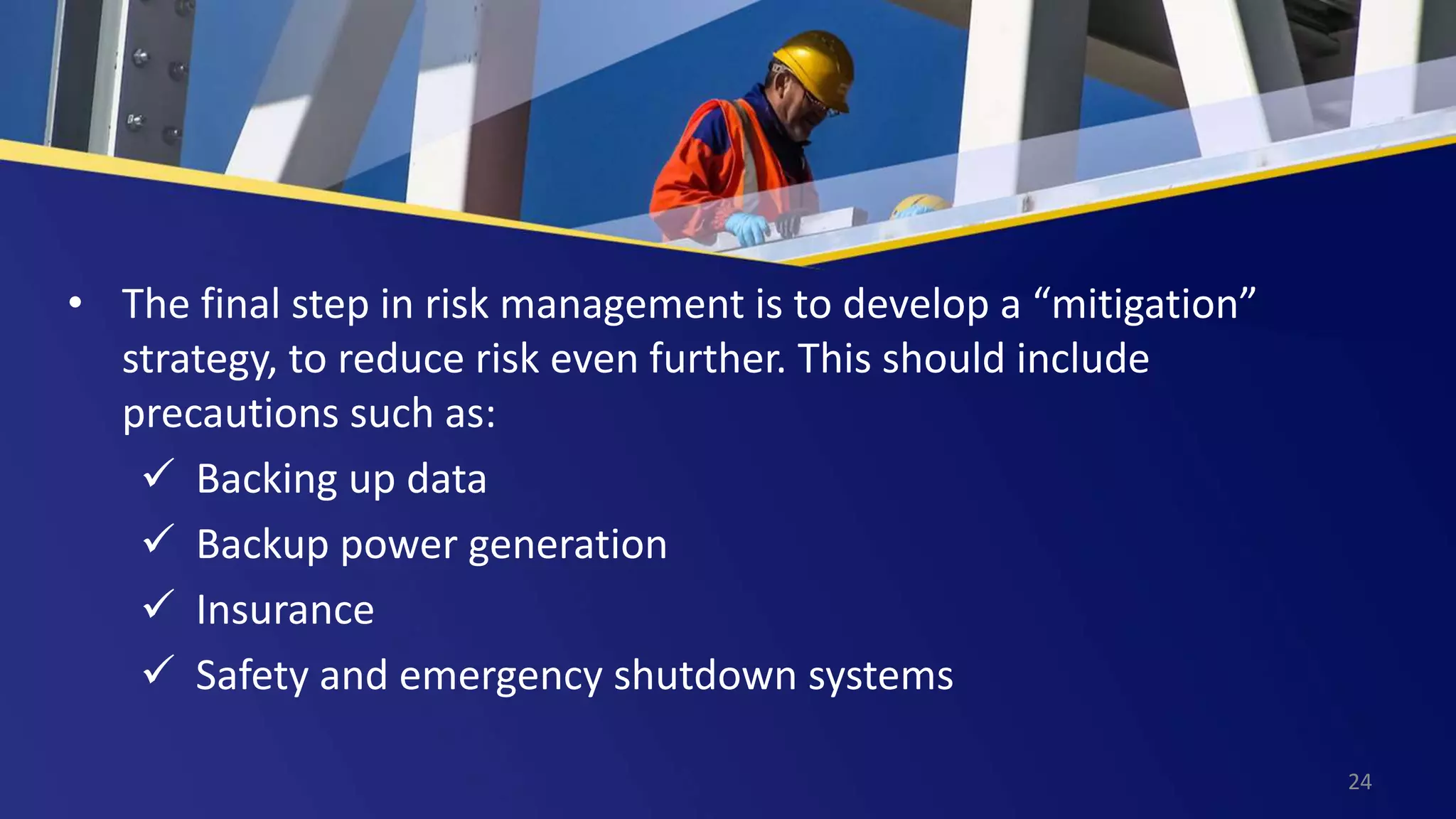 • The final step in risk management is to develop a “mitigation”
strategy, to reduce risk even further. This should include
precautions such as:
 Backing up data
 Backup power generation
 Insurance
 Safety and emergency shutdown systems
24
 
