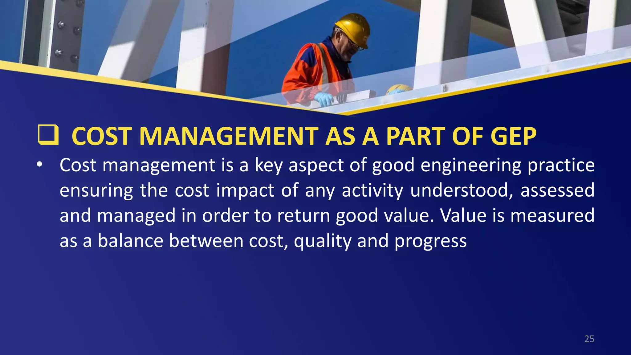  COST MANAGEMENT AS A PART OF GEP
• Cost management is a key aspect of good engineering practice
ensuring the cost impact of any activity understood, assessed
and managed in order to return good value. Value is measured
as a balance between cost, quality and progress
25
 