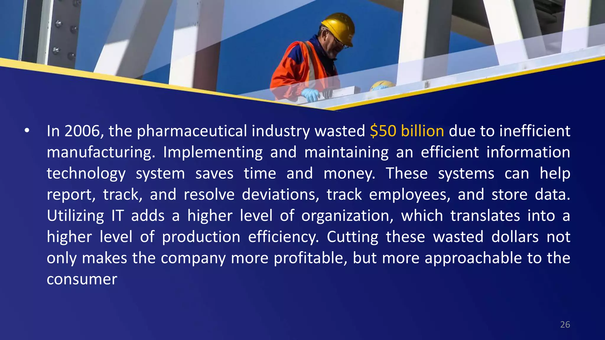 • In 2006, the pharmaceutical industry wasted $50 billion due to inefficient
manufacturing. Implementing and maintaining an efficient information
technology system saves time and money. These systems can help
report, track, and resolve deviations, track employees, and store data.
Utilizing IT adds a higher level of organization, which translates into a
higher level of production efficiency. Cutting these wasted dollars not
only makes the company more profitable, but more approachable to the
consumer
26
 
