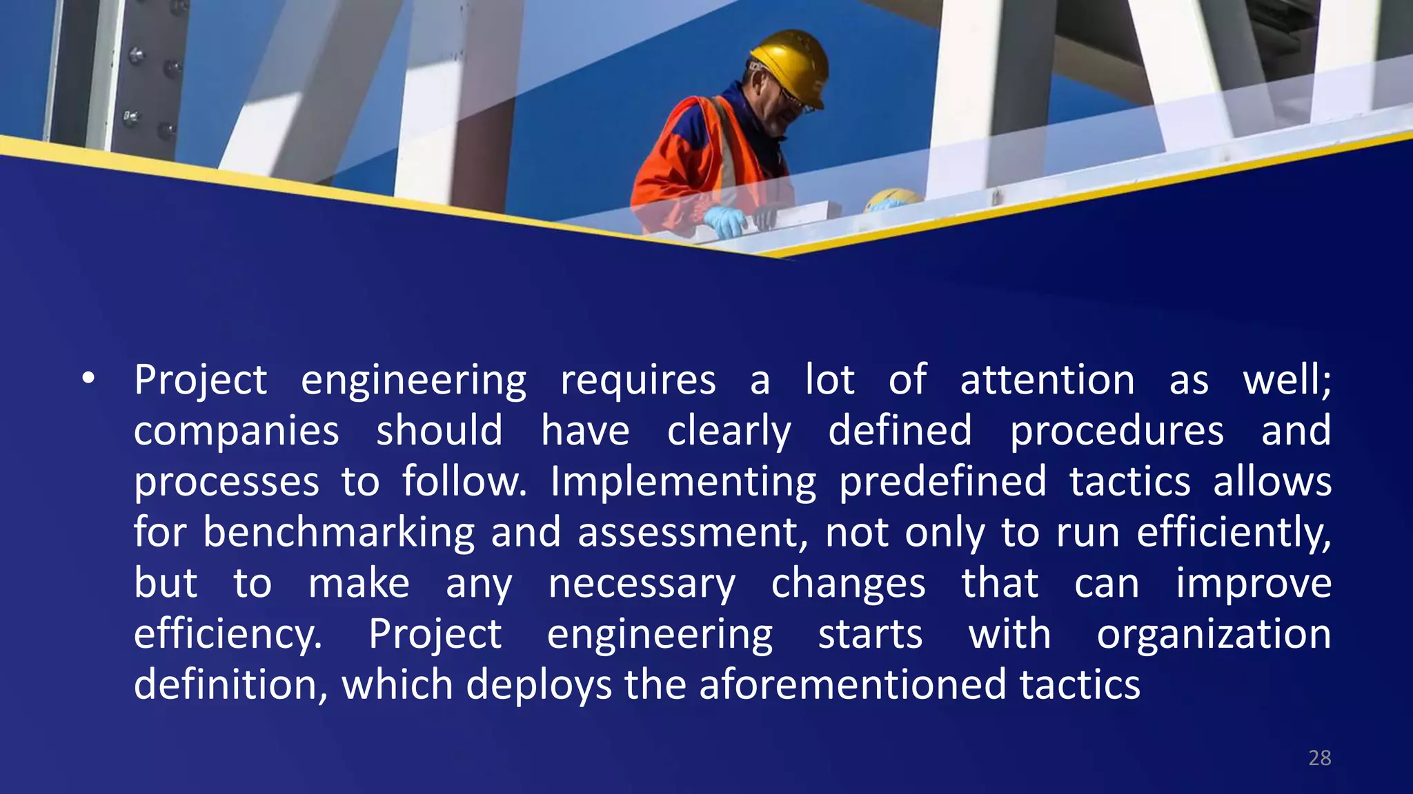 • Project engineering requires a lot of attention as well;
companies should have clearly defined procedures and
processes to follow. Implementing predefined tactics allows
for benchmarking and assessment, not only to run efficiently,
but to make any necessary changes that can improve
efficiency. Project engineering starts with organization
definition, which deploys the aforementioned tactics
28
 