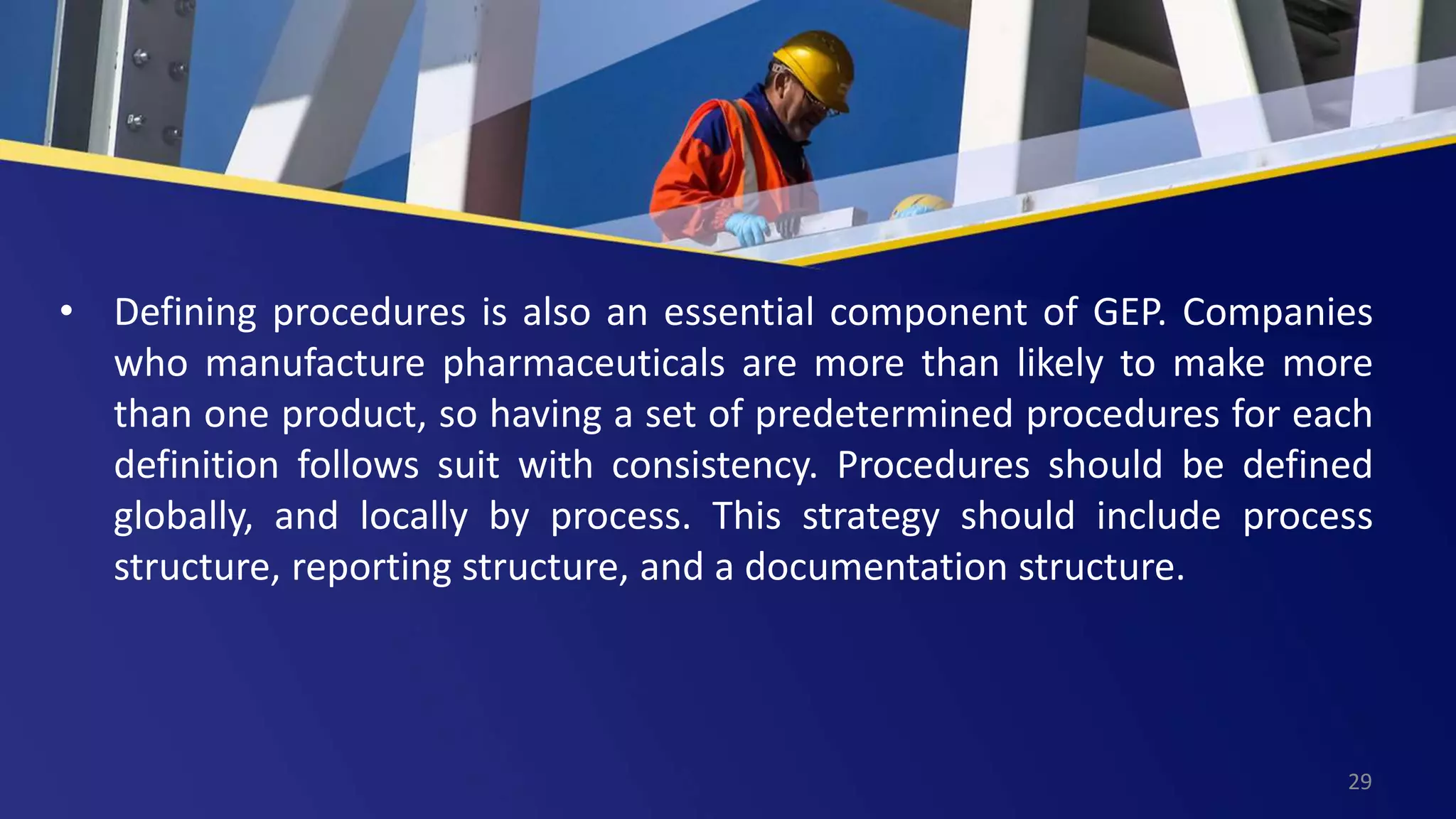 • Defining procedures is also an essential component of GEP. Companies
who manufacture pharmaceuticals are more than likely to make more
than one product, so having a set of predetermined procedures for each
definition follows suit with consistency. Procedures should be defined
globally, and locally by process. This strategy should include process
structure, reporting structure, and a documentation structure.
29
 