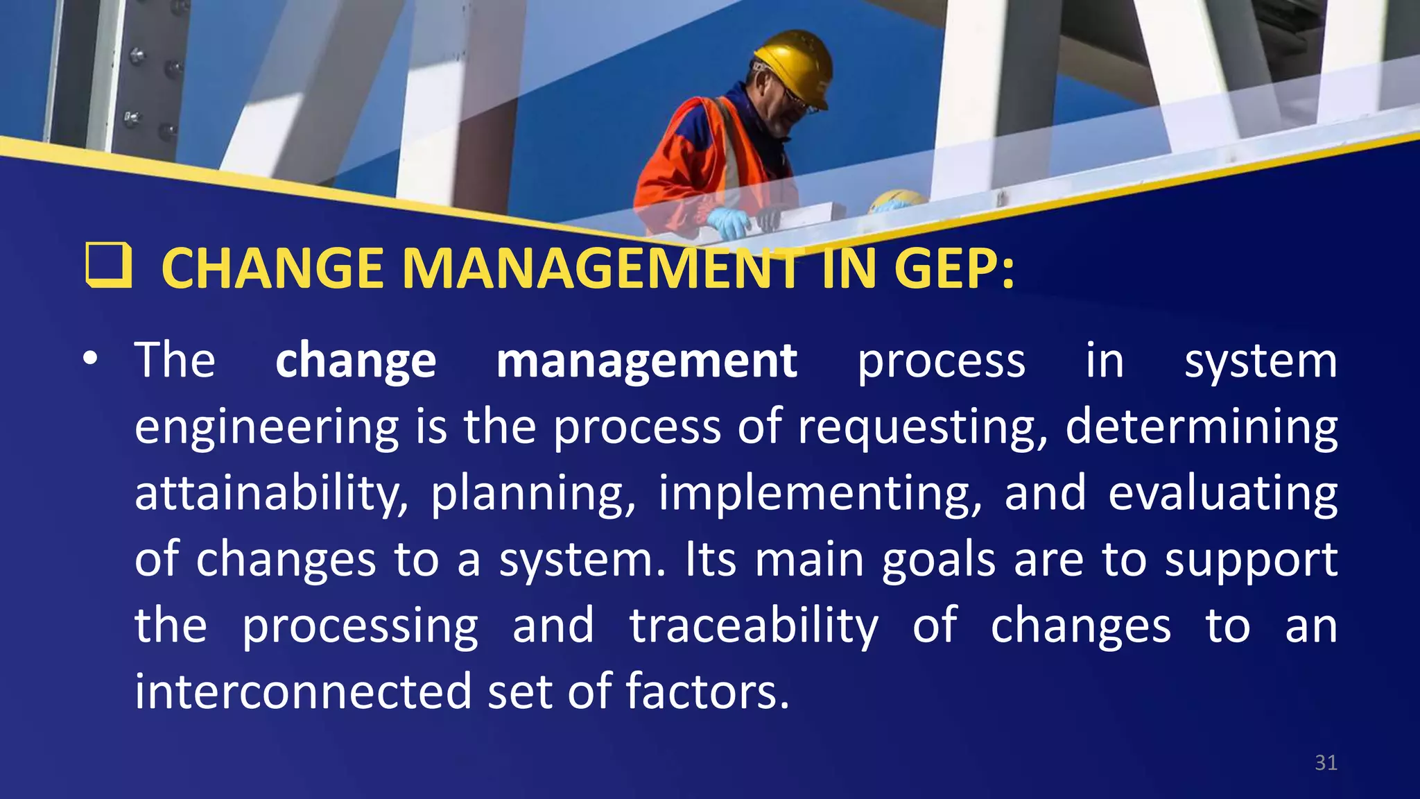 CHANGE MANAGEMENT IN GEP:
• The change management process in system
engineering is the process of requesting, determining
attainability, planning, implementing, and evaluating
of changes to a system. Its main goals are to support
the processing and traceability of changes to an
interconnected set of factors.
31
 