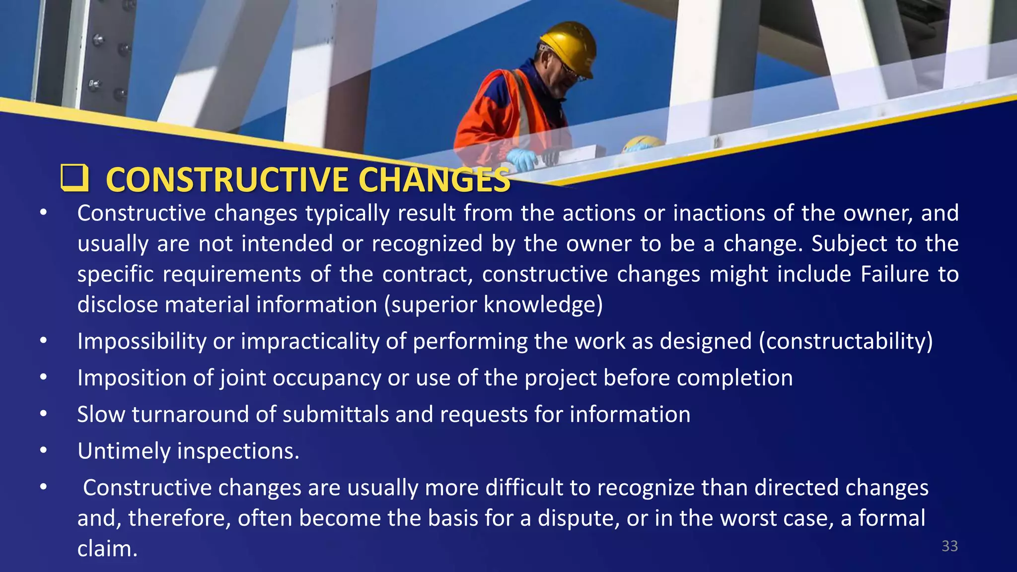  CONSTRUCTIVE CHANGES
• Constructive changes typically result from the actions or inactions of the owner, and
usually are not intended or recognized by the owner to be a change. Subject to the
specific requirements of the contract, constructive changes might include Failure to
disclose material information (superior knowledge)
• Impossibility or impracticality of performing the work as designed (constructability)
• Imposition of joint occupancy or use of the project before completion
• Slow turnaround of submittals and requests for information
• Untimely inspections.
• Constructive changes are usually more difficult to recognize than directed changes
and, therefore, often become the basis for a dispute, or in the worst case, a formal
claim. 33
 