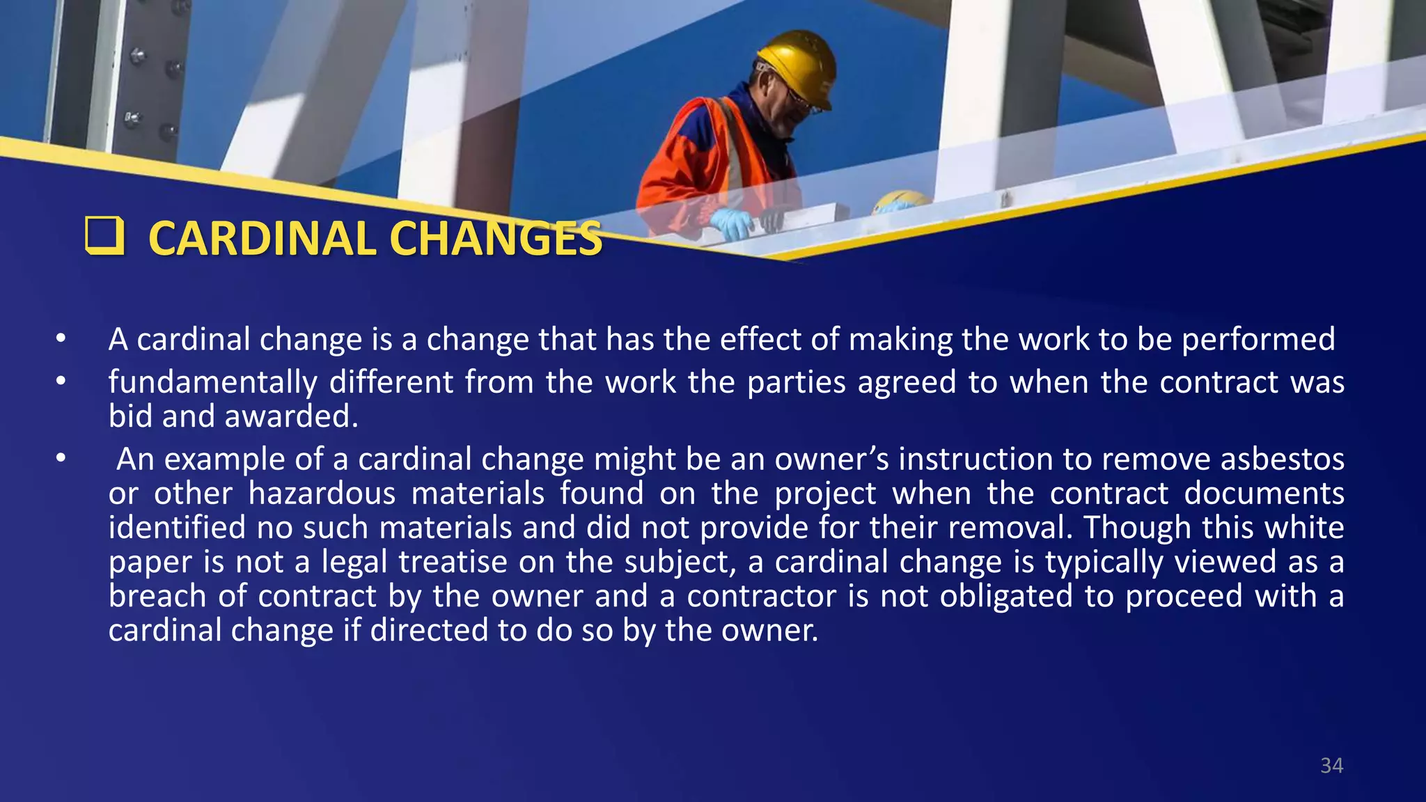  CARDINAL CHANGES
• A cardinal change is a change that has the effect of making the work to be performed
• fundamentally different from the work the parties agreed to when the contract was
bid and awarded.
• An example of a cardinal change might be an owner’s instruction to remove asbestos
or other hazardous materials found on the project when the contract documents
identified no such materials and did not provide for their removal. Though this white
paper is not a legal treatise on the subject, a cardinal change is typically viewed as a
breach of contract by the owner and a contractor is not obligated to proceed with a
cardinal change if directed to do so by the owner.
34
 