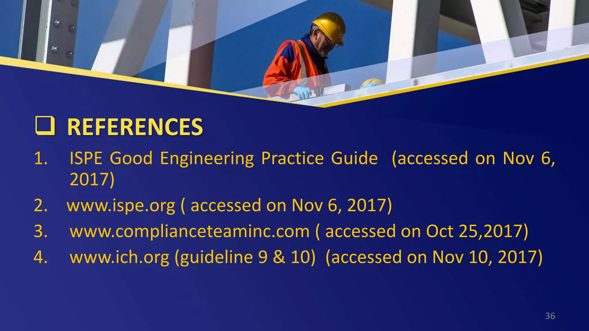  REFERENCES
1. ISPE Good Engineering Practice Guide (accessed on Nov 6,
2017)
2. www.ispe.org ( accessed on Nov 6, 2017)
3. www.complianceteaminc.com ( accessed on Oct 25,2017)
4. www.ich.org (guideline 9 & 10) (accessed on Nov 10, 2017)
36
 