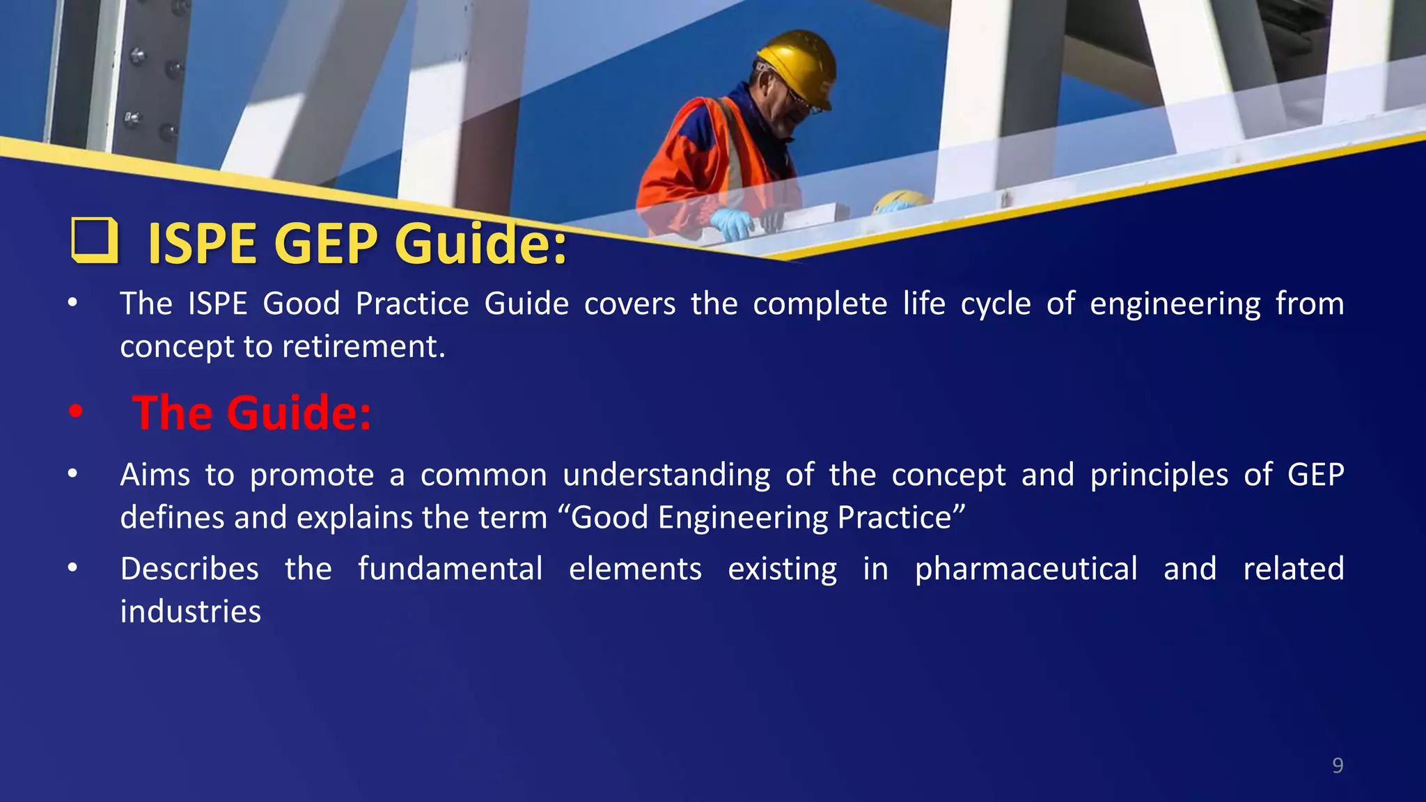  ISPE GEP Guide:
• The ISPE Good Practice Guide covers the complete life cycle of engineering from
concept to retirement.
• The Guide:
• Aims to promote a common understanding of the concept and principles of GEP
defines and explains the term “Good Engineering Practice”
• Describes the fundamental elements existing in pharmaceutical and related
industries
9
 
