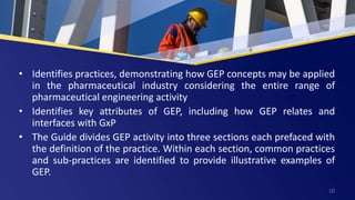 • Identifies practices, demonstrating how GEP concepts may be applied
in the pharmaceutical industry considering the entire range of
pharmaceutical engineering activity
• Identifies key attributes of GEP, including how GEP relates and
interfaces with GxP
• The Guide divides GEP activity into three sections each prefaced with
the definition of the practice. Within each section, common practices
and sub-practices are identified to provide illustrative examples of
GEP.
10
 
