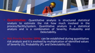 • Quantitative: Quantitative analysis is structured statistical
analysis to estimate the risk how much involved in the
process/facility/system. Quantitative analysis is a statistical
analysis and is a combination of Severity, Probability and
Delectability.
• Risk Priority Number (RPN) can be established during quantitative
risk analysis and it is evolved by multiplication of identified values
of Severity (S), Probability (P), and Delectability (D).
20
 