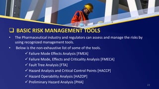  BASIC RISK MANAGEMENT TOOLS
• The Pharmaceutical industry and regulators can assess and manage the risks by
using recognized management tools.
• Below is the non-exhaustive list of some of the tools.
 Failure Mode Effects Analysis [FMEA]
 Failure Mode, Effects and Criticality Analysis [FMECA]
 Fault Tree Analysis [FTA]
 Hazard Analysis and Critical Control Points [HACCP]
 Hazard Operability Analysis [HAZOP]
 Preliminary Hazard Analysis [PHA]
23
 
