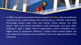 • In 2006, the pharmaceutical industry wasted $50 billion due to inefficient
manufacturing. Implementing and maintaining an efficient information
technology system saves time and money. These systems can help
report, track, and resolve deviations, track employees, and store data.
Utilizing IT adds a higher level of organization, which translates into a
higher level of production efficiency. Cutting these wasted dollars not
only makes the company more profitable, but more approachable to the
consumer
26
 