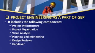  PROJECT ENGINEERING AS A PART OF GEP
• It includes the following components:
 Project Infrastructure
 Project Organization
 Value Analysis
 Planning and Monitoring
 Design Reviews
 Handover
27
 