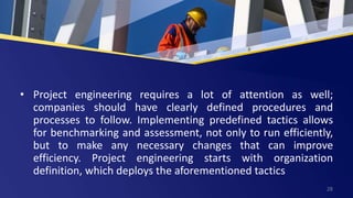 • Project engineering requires a lot of attention as well;
companies should have clearly defined procedures and
processes to follow. Implementing predefined tactics allows
for benchmarking and assessment, not only to run efficiently,
but to make any necessary changes that can improve
efficiency. Project engineering starts with organization
definition, which deploys the aforementioned tactics
28
 