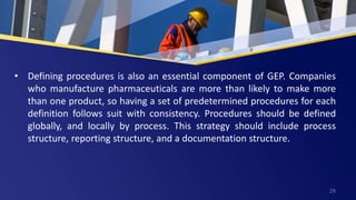 • Defining procedures is also an essential component of GEP. Companies
who manufacture pharmaceuticals are more than likely to make more
than one product, so having a set of predetermined procedures for each
definition follows suit with consistency. Procedures should be defined
globally, and locally by process. This strategy should include process
structure, reporting structure, and a documentation structure.
29
 