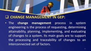 CHANGE MANAGEMENT IN GEP:
• The change management process in system
engineering is the process of requesting, determining
attainability, planning, implementing, and evaluating
of changes to a system. Its main goals are to support
the processing and traceability of changes to an
interconnected set of factors.
31
 