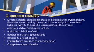  DIRECTED CHANGES
• Directed changes are changes that are directed by the owner and are,
therefore, understood by the owner to be a change to the contract.
Subject always to the specific requirements of the contract,
• examples of directed changes include
• Addition or deletion of work
• Revision to material specifications
• Revision to project phasing
• Change to site access or hours of operation
• Change to contract duration
32
 