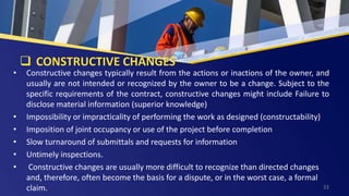  CONSTRUCTIVE CHANGES
• Constructive changes typically result from the actions or inactions of the owner, and
usually are not intended or recognized by the owner to be a change. Subject to the
specific requirements of the contract, constructive changes might include Failure to
disclose material information (superior knowledge)
• Impossibility or impracticality of performing the work as designed (constructability)
• Imposition of joint occupancy or use of the project before completion
• Slow turnaround of submittals and requests for information
• Untimely inspections.
• Constructive changes are usually more difficult to recognize than directed changes
and, therefore, often become the basis for a dispute, or in the worst case, a formal
claim. 33
 