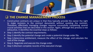  THE CHANGE MANAGEMENT PROCESS
• Construction contracts are unique in that they typically provide the owner the right
to make revisions to the contract documents without avoiding the contract.
Therefore, effectively managing changes requires successfully completing several
crucial activities that are described in this section. Again, although this process is not
exhaustive, it identifies the essential steps as follows:
 Step 1.Identify the contract requirements.
 Step 2.Identify the potential change and create a potential change order file.
 Step 3.Determine entitlement, measure the effect of the change, and calculate the
cost of the change.
 Step 4. Negotiate and execute the change order.
 Step 5.Maintain complete records of the executed change.
35
 