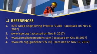  REFERENCES
1. ISPE Good Engineering Practice Guide (accessed on Nov 6,
2017)
2. www.ispe.org ( accessed on Nov 6, 2017)
3. www.complianceteaminc.com ( accessed on Oct 25,2017)
4. www.ich.org (guideline 9 & 10) (accessed on Nov 10, 2017)
36
 