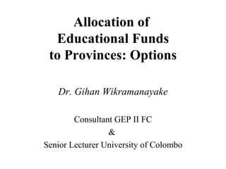 Allocation of  Educational Funds to Provinces: Options Dr. Gihan Wikramanayake Consultant GEP II FC &  Senior Lecturer University of Colombo 