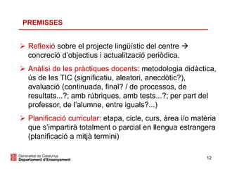 12
PREMISSES
 Reflexió sobre el projecte lingüístic del centre 
concreció d’objectius i actualització periòdica.
 Anàlisi de les pràctiques docents: metodologia didàctica,
ús de les TIC (significatiu, aleatori, anecdòtic?),
avaluació (continuada, final? / de processos, de
resultats...?; amb rúbriques, amb tests...?; per part del
professor, de l’alumne, entre iguals?...)
 Planificació curricular: etapa, cicle, curs, àrea i/o matèria
que s’impartirà totalment o parcial en llengua estrangera
(planificació a mitjà termini)
 