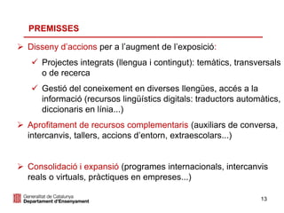 13
 Disseny d’accions per a l’augment de l’exposició:
 Projectes integrats (llengua i contingut): temàtics, transversals
o de recerca
 Gestió del coneixement en diverses llengües, accés a la
informació (recursos lingüístics digitals: traductors automàtics,
diccionaris en línia...)
 Aprofitament de recursos complementaris (auxiliars de conversa,
intercanvis, tallers, accions d’entorn, extraescolars...)
 Consolidació i expansió (programes internacionals, intercanvis
reals o virtuals, pràctiques en empreses...)
PREMISSES
 