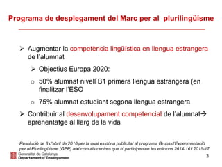 3
 Augmentar la competència lingüística en llengua estrangera
de l’alumnat
 Objectius Europa 2020:
o 50% alumnat nivell B1 primera llengua estrangera (en
finalitzar l’ESO
o 75% alumnat estudiant segona llengua estrangera
 Contribuir al desenvolupament competencial de l’alumnat
aprenentatge al llarg de la vida
Resolució de 8 d’abril de 2016 per la qual es dóna publicitat al programa Grups d’Experimentació
per al Plurilingüisme (GEP) així com als centres que hi participen en les edicions 2014-16 i 2015-17.
Programa de desplegament del Marc per al plurilingüisme
 