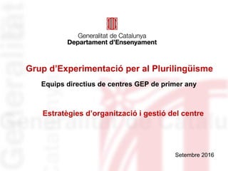 Grup d’Experimentació per al Plurilingüisme
Equips directius de centres GEP de primer any
Setembre 2016
Estratègies d’organització i gestió del centre
 