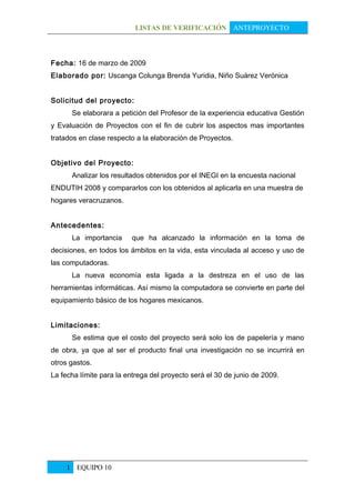 LISTAS DE VERIFICACIÓN ANTEPROYECTO



Fecha: 16 de marzo de 2009
Elaborado por: Uscanga Colunga Brenda Yuridia, Niño Suárez Verónica


Solicitud del proyecto:
      Se elaborara a petición del Profesor de la experiencia educativa Gestión
y Evaluación de Proyectos con el fin de cubrir los aspectos mas importantes
tratados en clase respecto a la elaboración de Proyectos.


Objetivo del Proyecto:
      Analizar los resultados obtenidos por el INEGI en la encuesta nacional
ENDUTIH 2008 y compararlos con los obtenidos al aplicarla en una muestra de
hogares veracruzanos.


Antecedentes:
      La importancia     que ha alcanzado la información en la toma de
decisiones, en todos los ámbitos en la vida, esta vinculada al acceso y uso de
las computadoras.
      La nueva economía esta ligada a la destreza en el uso de las
herramientas informáticas. Así mismo la computadora se convierte en parte del
equipamiento básico de los hogares mexicanos.


Limitaciones:
      Se estima que el costo del proyecto será solo los de papelería y mano
de obra, ya que al ser el producto final una investigación no se incurrirá en
otros gastos.
La fecha límite para la entrega del proyecto será el 30 de junio de 2009.




     1 EQUIPO 10
 