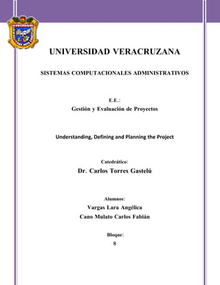 UNIVERSIDAD VERACRUZANA

SISTEMAS COMPUTACIONALES ADMINISTRATIVOS



                         E.E.:
          Gestión y Evaluación de Proyectos



    Understanding, Defining and Planning the Project



                      Catedrático:
            Dr. Carlos Torres Gastelú



                       Alumnos:
                Vargas Lara Angélica
             Cano Mulato Carlos Fabián


                        Bloque:
                           8
 