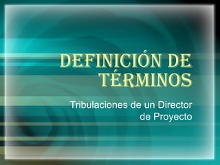 DEFINICIÓN DE TÉRMINOS Tribulaciones de un Director de Proyecto 