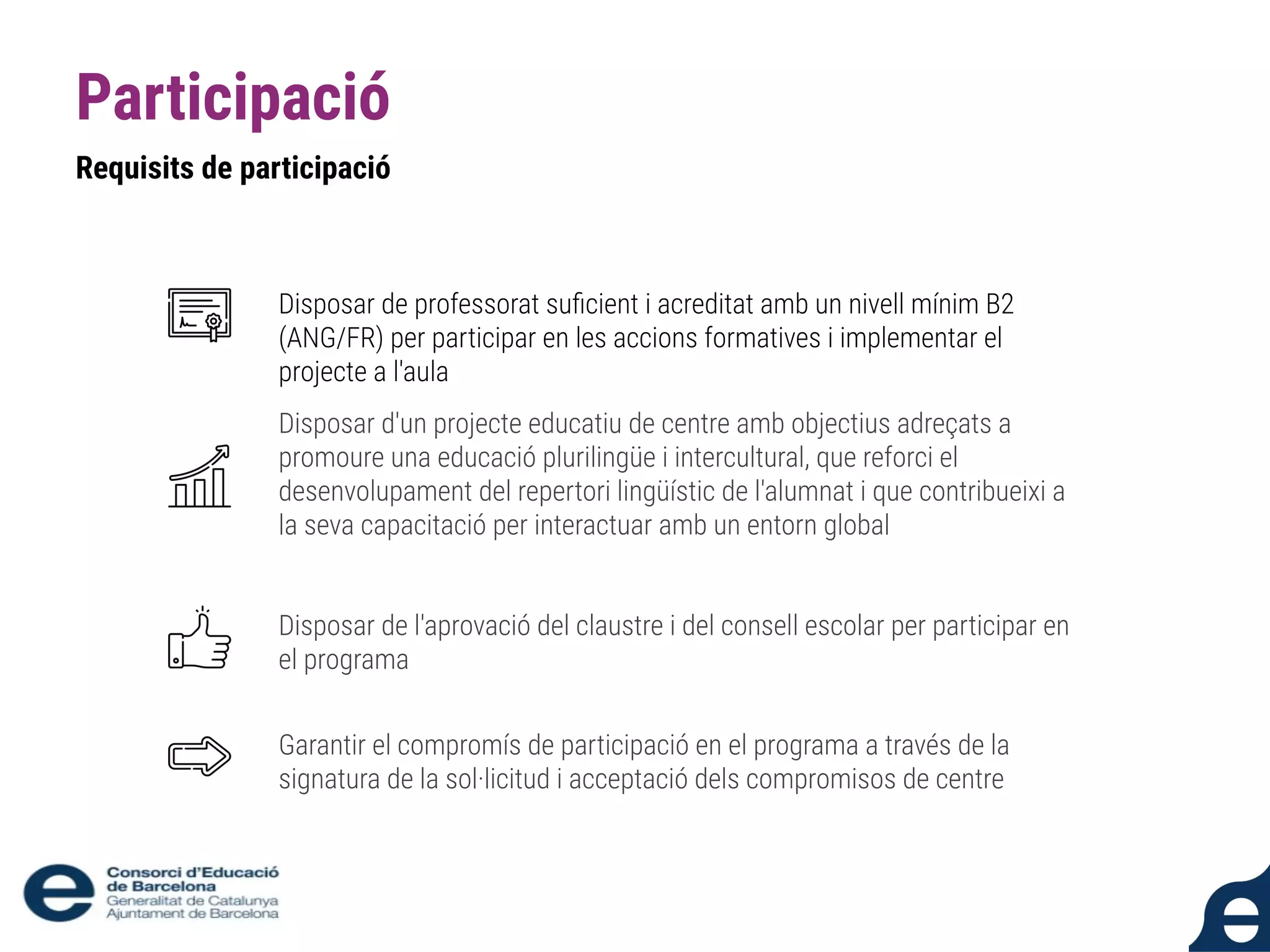 Participació
Requisits de participació
Disposar de professorat suﬁcient i acreditat amb un nivell mínim B2
(ANG/FR) per participar en les accions formatives i implementar el
projecte a l'aula
Disposar d'un projecte educatiu de centre amb objectius adreçats a
promoure una educació plurilingüe i intercultural, que reforci el
desenvolupament del repertori lingüístic de l'alumnat i que contribueixi a
la seva capacitació per interactuar amb un entorn global
Disposar de l'aprovació del claustre i del consell escolar per participar en
el programa
Garantir el compromís de participació en el programa a través de la
signatura de la sol·licitud i acceptació dels compromisos de centre
 