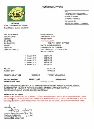 COMMERCIAL INVOICE 
GEPetrol 
Ca lie Acacio Mane 39, Malabo 
Republica de Guinea Ecuatorial 
TO: 
ARCADIA PETROLEUM SAL 
WARDE' BUILDING, 
CHEBARO STREET 22 
PO BOX 165126 
ASHRAFIEH - BEIRUT - LEBANON 
INVOICE NUMBER: 
INVOICE DATE: 
VESSEL: 
B/l DATE: 
B/l QUANTITY: 
GRADE: 
DELIVERY: 
CONTRACT PRICE: 
GEP223-NZB175 
February 16, 2011 
MT"BWNYSA" 
January 27,2011 
972,768 US NET BARRELS 
ZAFlRO BLEND CRUDE Oil 
FOB SERPENTtNA TERMINAL 
APPLICABLE PLATTS QUOTATIONS 
(MEAN DT BRENT) 
18 January 2011 
19 January 2011 
20 January 2011 
21 January 2011 
24 January 2011 
USD 97.800 
USD 98.210 
USD 96.030 
USD 96.700 
USD 96.835 
MEAN = 
MARKET DIFF= 
USD 97.115 
USDO.270 
PRICE TO BE APPLIED USD 96.845 PER NET US BARRELS 
INVOICE AMOUNT 
PAYMENT DUE DATE 
94,207,716.96 US DOLLARS 
February 25, 2011 
DRAWN UNDER DOCUMENTARY UC No. SGAX 3-12-077042ISSUED BY "CREDIT SUISSE AG, GENEVA, 
SWITZERELAND", ADVISED THROUGH BANQUE DES ETATS DE L'AFRIQUE CENTRALE, 
DIRECTION NATIONAlE, MALABO, GUINEE EQUATORIALE. 
PAYMENT tNTRUCTIONS: 
PAYMENT 0 BE MADE BY TELEGRAPHIC TRANSFER IN INMEDIATELY AVAILABLE FUNDS WITHOUT OFFSET 
OR COU RCLAIM TO "BANQUE DES ETATS DE L' AFRIQUE CENTRALE" DIRECTION NATIONALE, MALABO, 
GUINEE UATORIALE FOR ACCOUNT OF "TESORO PUBLICO DE GUINEA ECUATORIAL" NUMBER 43612 
