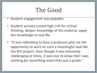 The Good
• Student engagement was palpable.
• Student surveys scored high (>4) for critical
thinking, deeper knowledge of the material, apply
the knowledge to real life.
• “It was refreshing to have a professor give me the
opportunity to work on such a meaningful task like
the WU project. Even though it was extremely
challenging at times, it was nice to know that I was
working for something more than just a grade.”
 