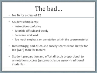 The bad…
• No TA for a class of 12
• Student complaints:
• Instructions confusing
• Tutorials difficult and wordy
• Excessive workload
• Too much emphasis on annotation within the course material
• Interestingly, end-of-course survey scores were better for
lab (GEP) than for lecture!
• Student preparation and effort directly proportional to
annotation success (systematic issue w/non-traditional
students)
 