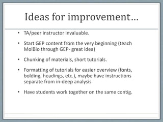 Ideas for improvement…
• TA/peer instructor invaluable.
• Start GEP content from the very beginning (teach
MolBio through GEP- great idea)
• Chunking of materials, short tutorials.
• Formatting of tutorials for easier overview (fonts,
bolding, headings, etc.), maybe have instructions
separate from in-deep analysis
• Have students work together on the same contig.
 