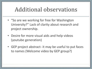 Additional observations
• “So are we working for free for Washington
University?” Lack of clarity about research and
project ownership.
• Desire for more visual aids and help videos
(youtube generation)
• GEP project abstract- it may be useful to put faces
to names (Welcome video by GEP group?)
 