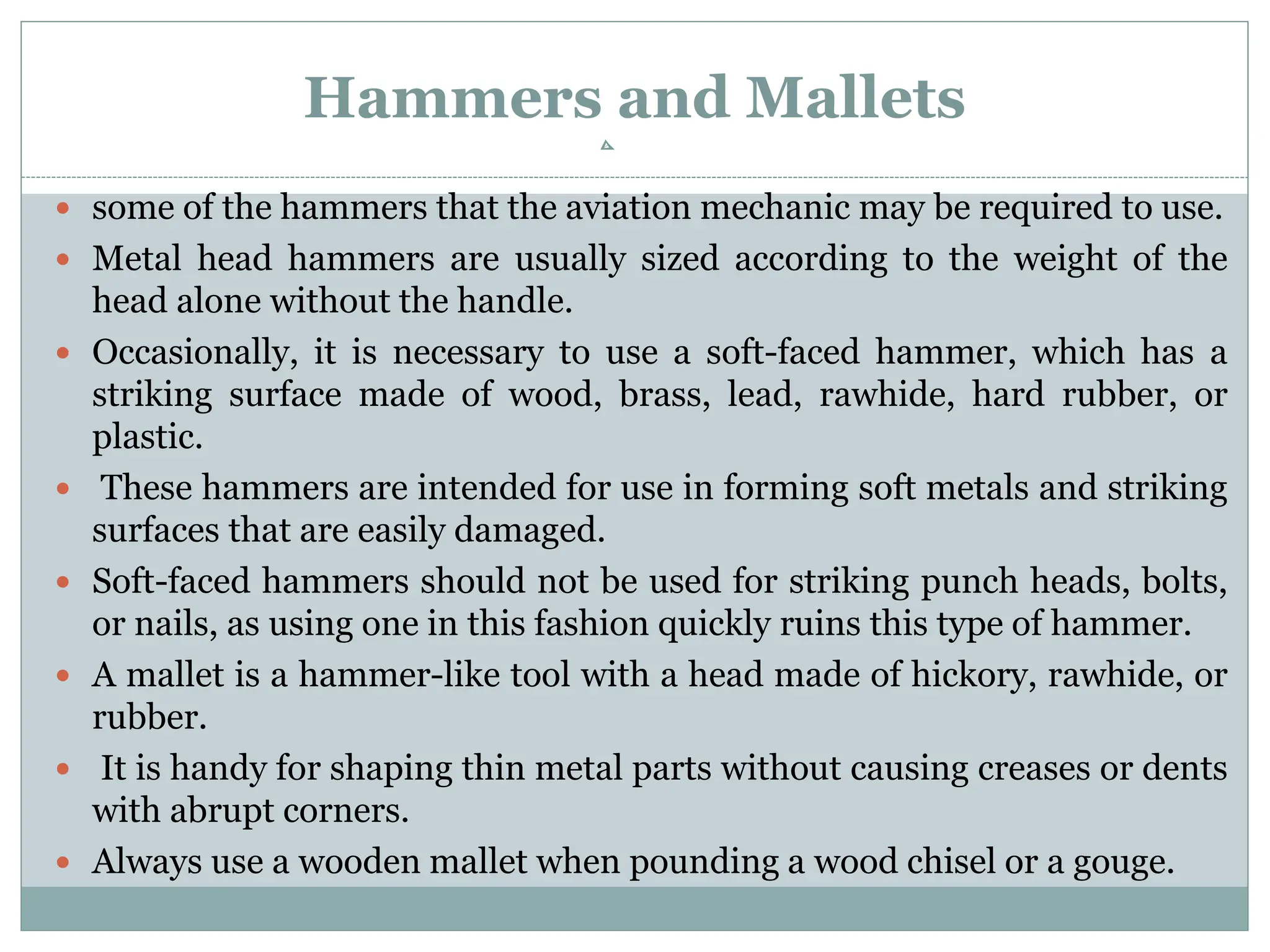 Hammers and Mallets
 some of the hammers that the aviation mechanic may be required to use.
 Metal head hammers are usually sized according to the weight of the
head alone without the handle.
 Occasionally, it is necessary to use a soft-faced hammer, which has a
striking surface made of wood, brass, lead, rawhide, hard rubber, or
plastic.
 These hammers are intended for use in forming soft metals and striking
surfaces that are easily damaged.
 Soft-faced hammers should not be used for striking punch heads, bolts,
or nails, as using one in this fashion quickly ruins this type of hammer.
 A mallet is a hammer-like tool with a head made of hickory, rawhide, or
rubber.
 It is handy for shaping thin metal parts without causing creases or dents
with abrupt corners.
 Always use a wooden mallet when pounding a wood chisel or a gouge.
 