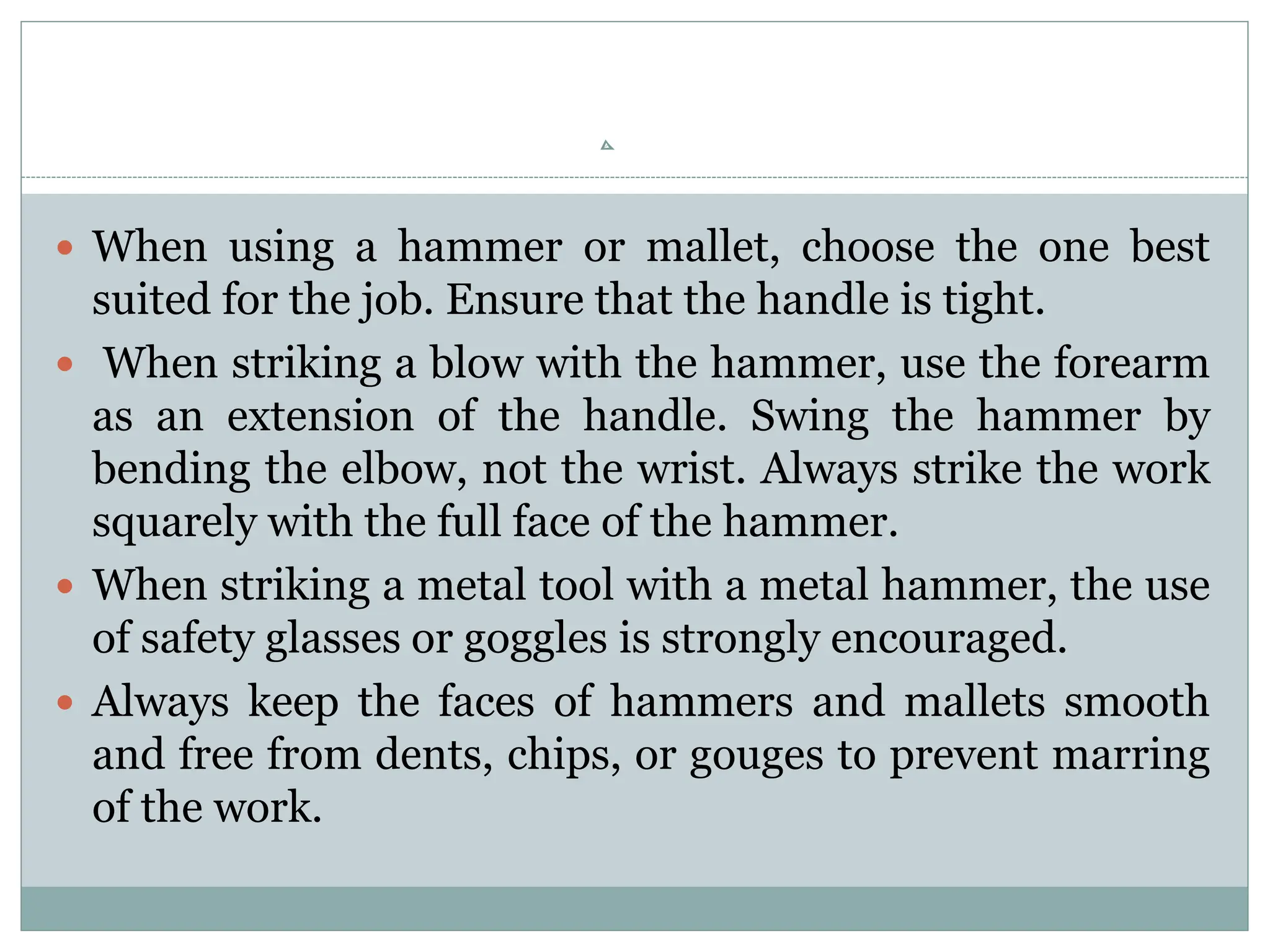  When using a hammer or mallet, choose the one best
suited for the job. Ensure that the handle is tight.
 When striking a blow with the hammer, use the forearm
as an extension of the handle. Swing the hammer by
bending the elbow, not the wrist. Always strike the work
squarely with the full face of the hammer.
 When striking a metal tool with a metal hammer, the use
of safety glasses or goggles is strongly encouraged.
 Always keep the faces of hammers and mallets smooth
and free from dents, chips, or gouges to prevent marring
of the work.
 