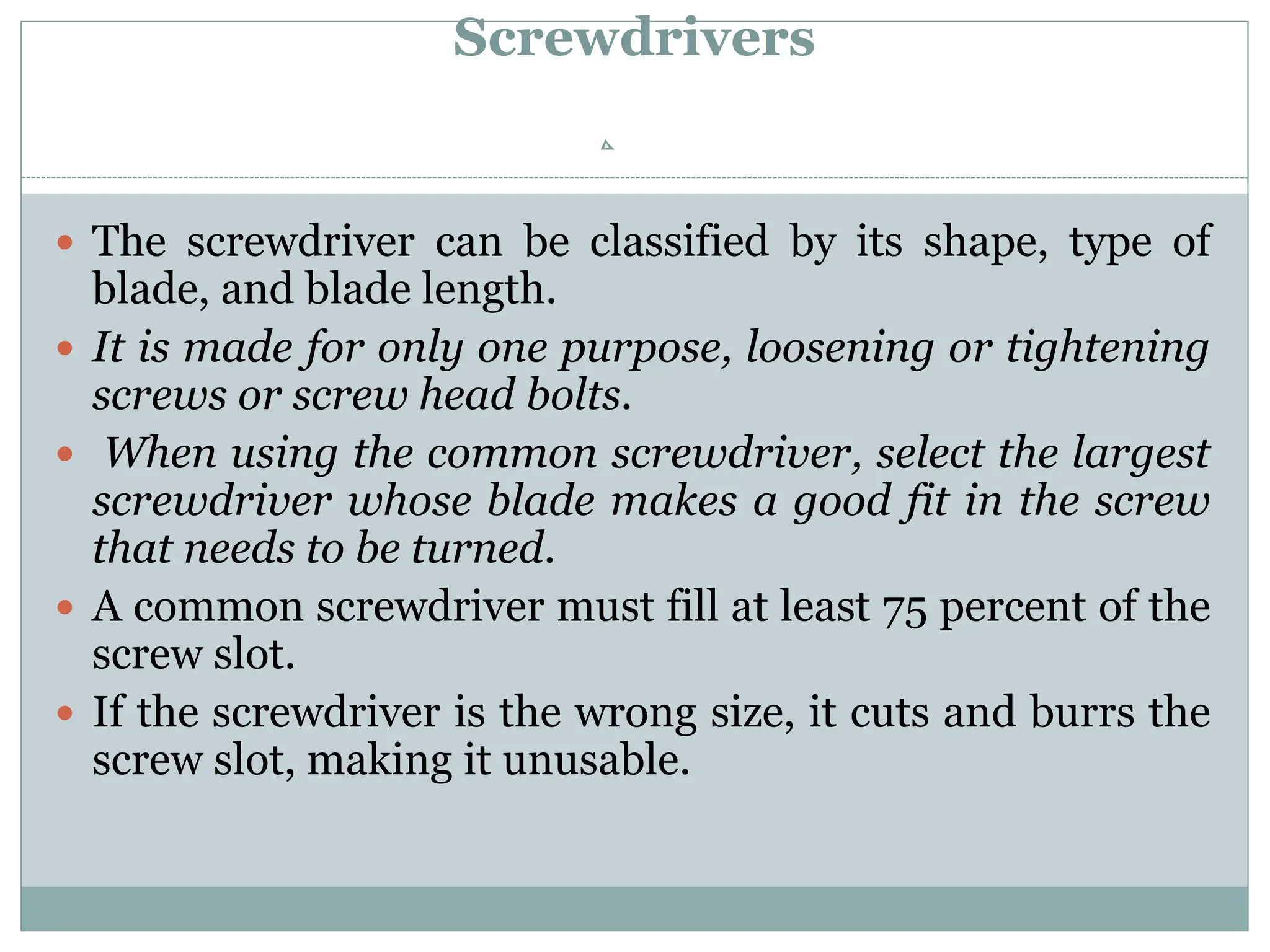 Screwdrivers
 The screwdriver can be classified by its shape, type of
blade, and blade length.
 It is made for only one purpose, loosening or tightening
screws or screw head bolts.
 When using the common screwdriver, select the largest
screwdriver whose blade makes a good fit in the screw
that needs to be turned.
 A common screwdriver must fill at least 75 percent of the
screw slot.
 If the screwdriver is the wrong size, it cuts and burrs the
screw slot, making it unusable.
 