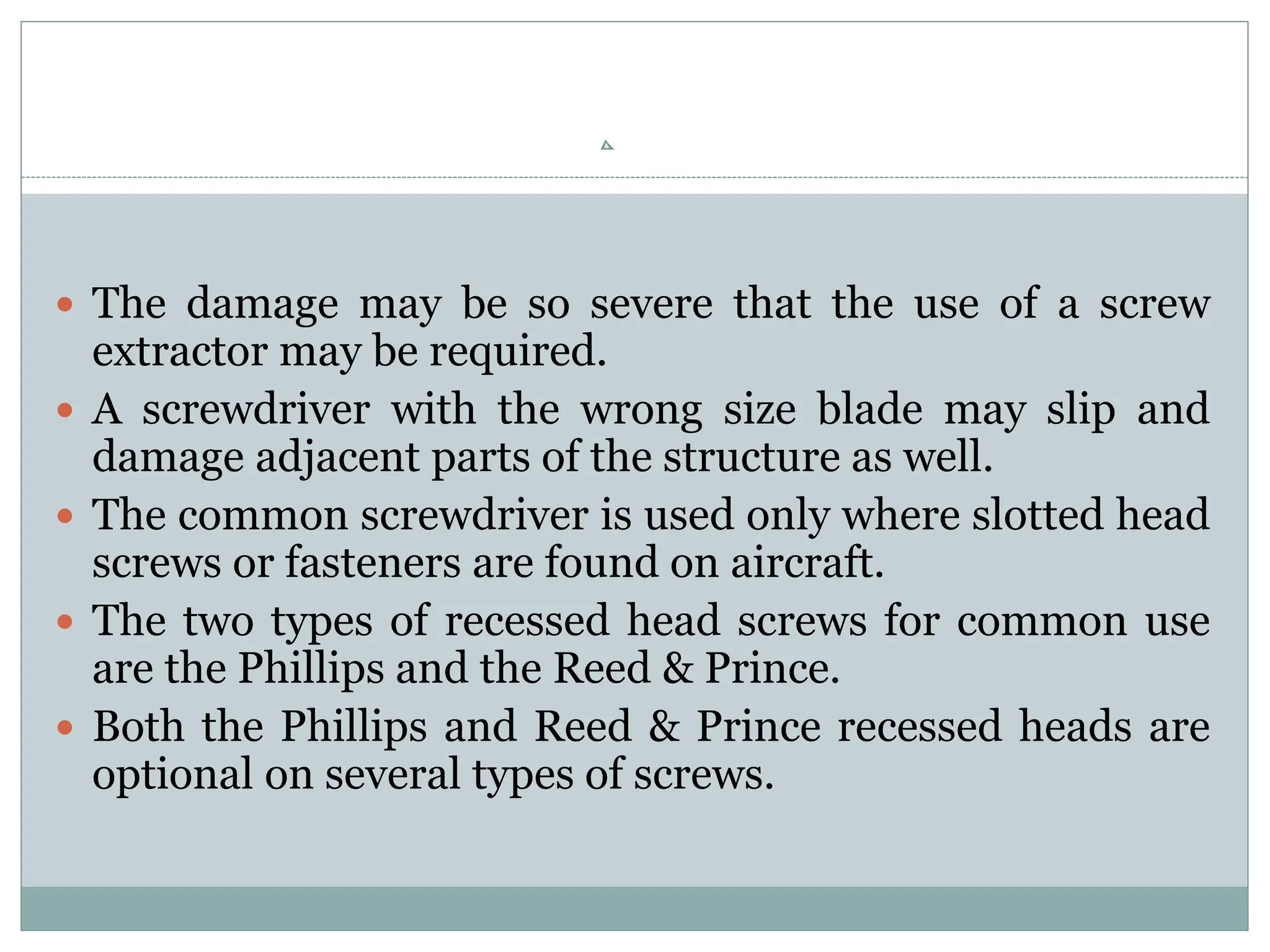  The damage may be so severe that the use of a screw
extractor may be required.
 A screwdriver with the wrong size blade may slip and
damage adjacent parts of the structure as well.
 The common screwdriver is used only where slotted head
screws or fasteners are found on aircraft.
 The two types of recessed head screws for common use
are the Phillips and the Reed & Prince.
 Both the Phillips and Reed & Prince recessed heads are
optional on several types of screws.
 