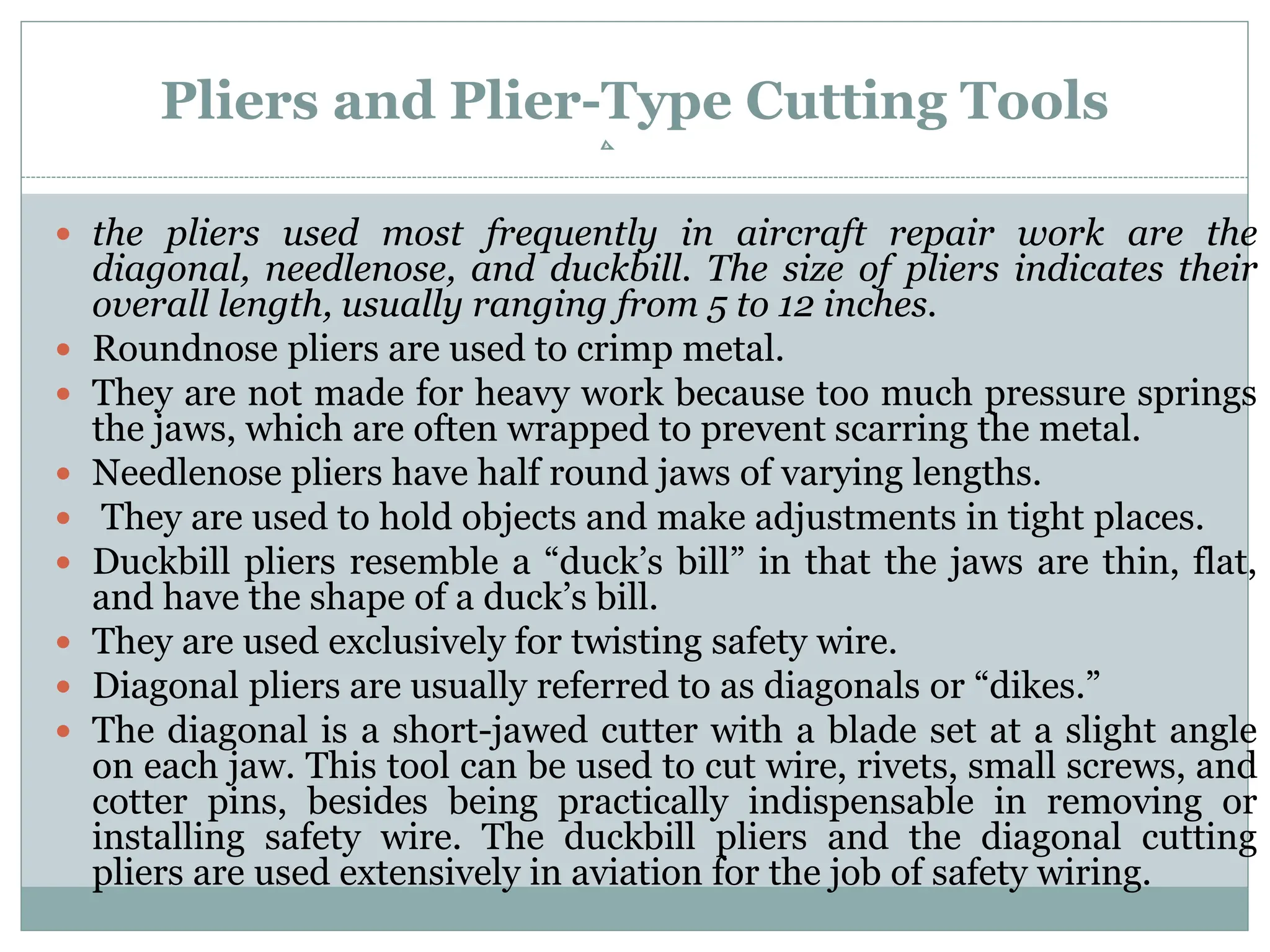 Pliers and Plier-Type Cutting Tools
 the pliers used most frequently in aircraft repair work are the
diagonal, needlenose, and duckbill. The size of pliers indicates their
overall length, usually ranging from 5 to 12 inches.
 Roundnose pliers are used to crimp metal.
 They are not made for heavy work because too much pressure springs
the jaws, which are often wrapped to prevent scarring the metal.
 Needlenose pliers have half round jaws of varying lengths.
 They are used to hold objects and make adjustments in tight places.
 Duckbill pliers resemble a “duck’s bill” in that the jaws are thin, flat,
and have the shape of a duck’s bill.
 They are used exclusively for twisting safety wire.
 Diagonal pliers are usually referred to as diagonals or “dikes.”
 The diagonal is a short-jawed cutter with a blade set at a slight angle
on each jaw. This tool can be used to cut wire, rivets, small screws, and
cotter pins, besides being practically indispensable in removing or
installing safety wire. The duckbill pliers and the diagonal cutting
pliers are used extensively in aviation for the job of safety wiring.
 