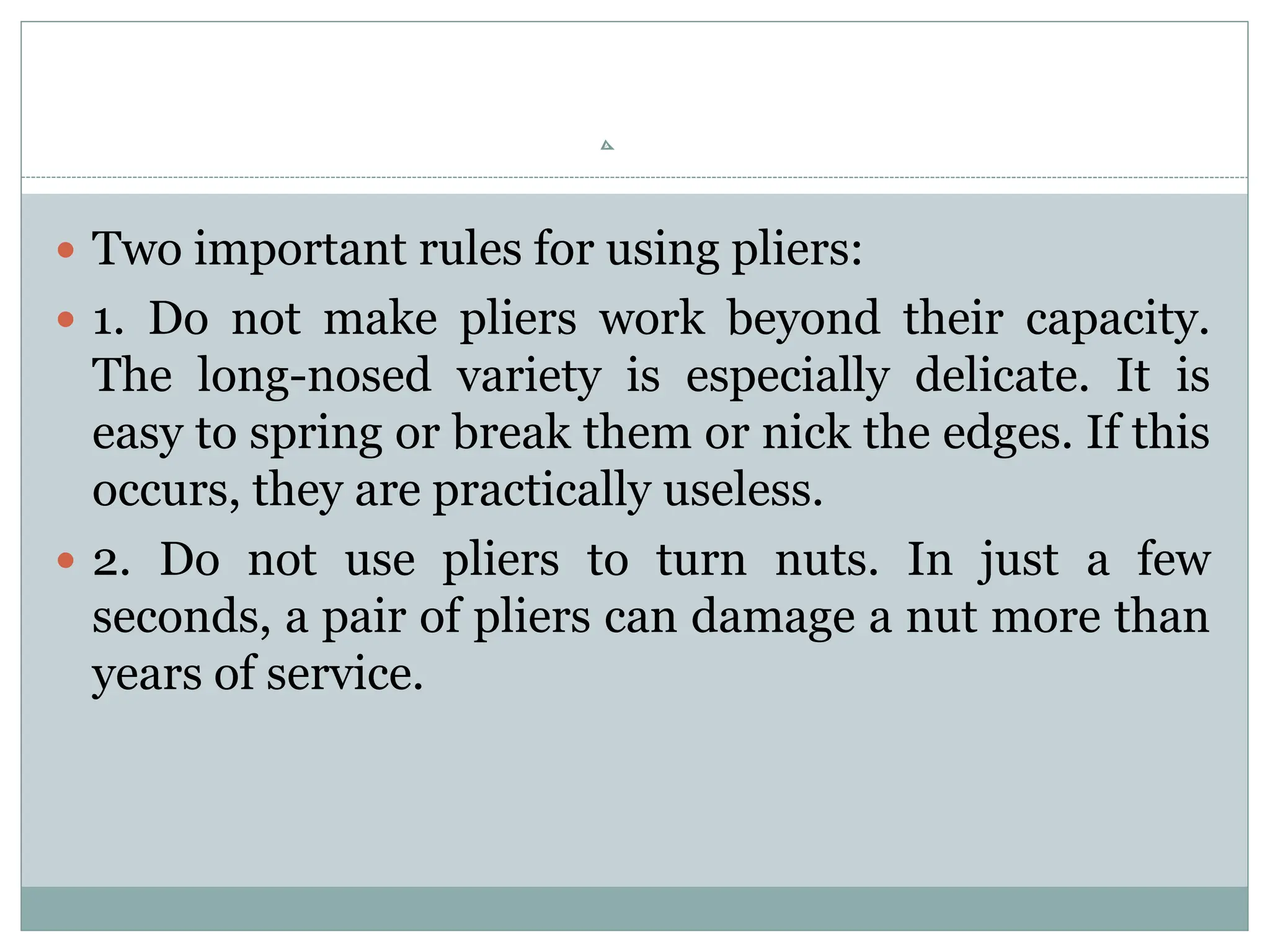  Two important rules for using pliers:
 1. Do not make pliers work beyond their capacity.
The long-nosed variety is especially delicate. It is
easy to spring or break them or nick the edges. If this
occurs, they are practically useless.
 2. Do not use pliers to turn nuts. In just a few
seconds, a pair of pliers can damage a nut more than
years of service.
 