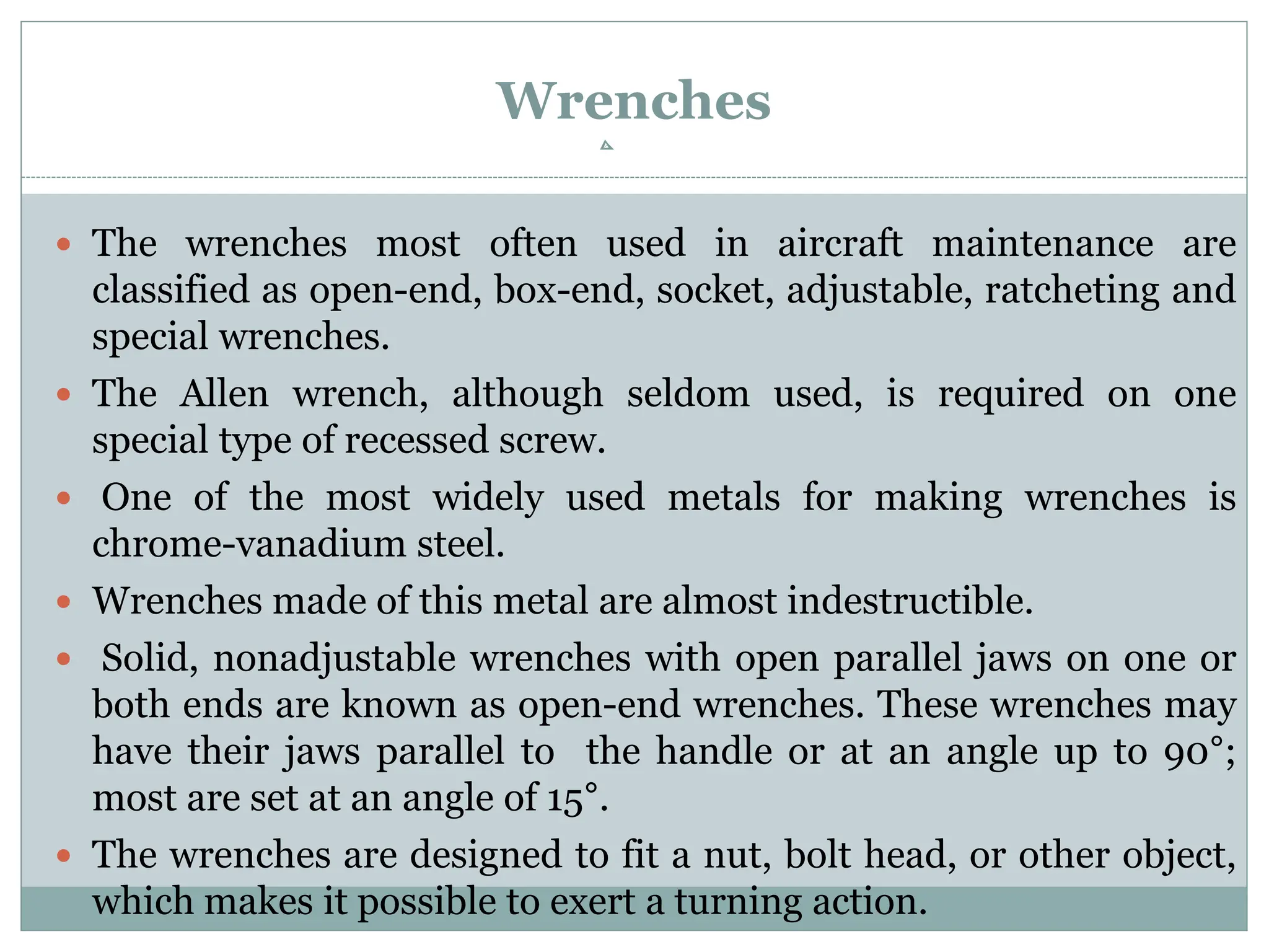 Wrenches
 The wrenches most often used in aircraft maintenance are
classified as open-end, box-end, socket, adjustable, ratcheting and
special wrenches.
 The Allen wrench, although seldom used, is required on one
special type of recessed screw.
 One of the most widely used metals for making wrenches is
chrome-vanadium steel.
 Wrenches made of this metal are almost indestructible.
 Solid, nonadjustable wrenches with open parallel jaws on one or
both ends are known as open-end wrenches. These wrenches may
have their jaws parallel to the handle or at an angle up to 90°;
most are set at an angle of 15°.
 The wrenches are designed to fit a nut, bolt head, or other object,
which makes it possible to exert a turning action.
 