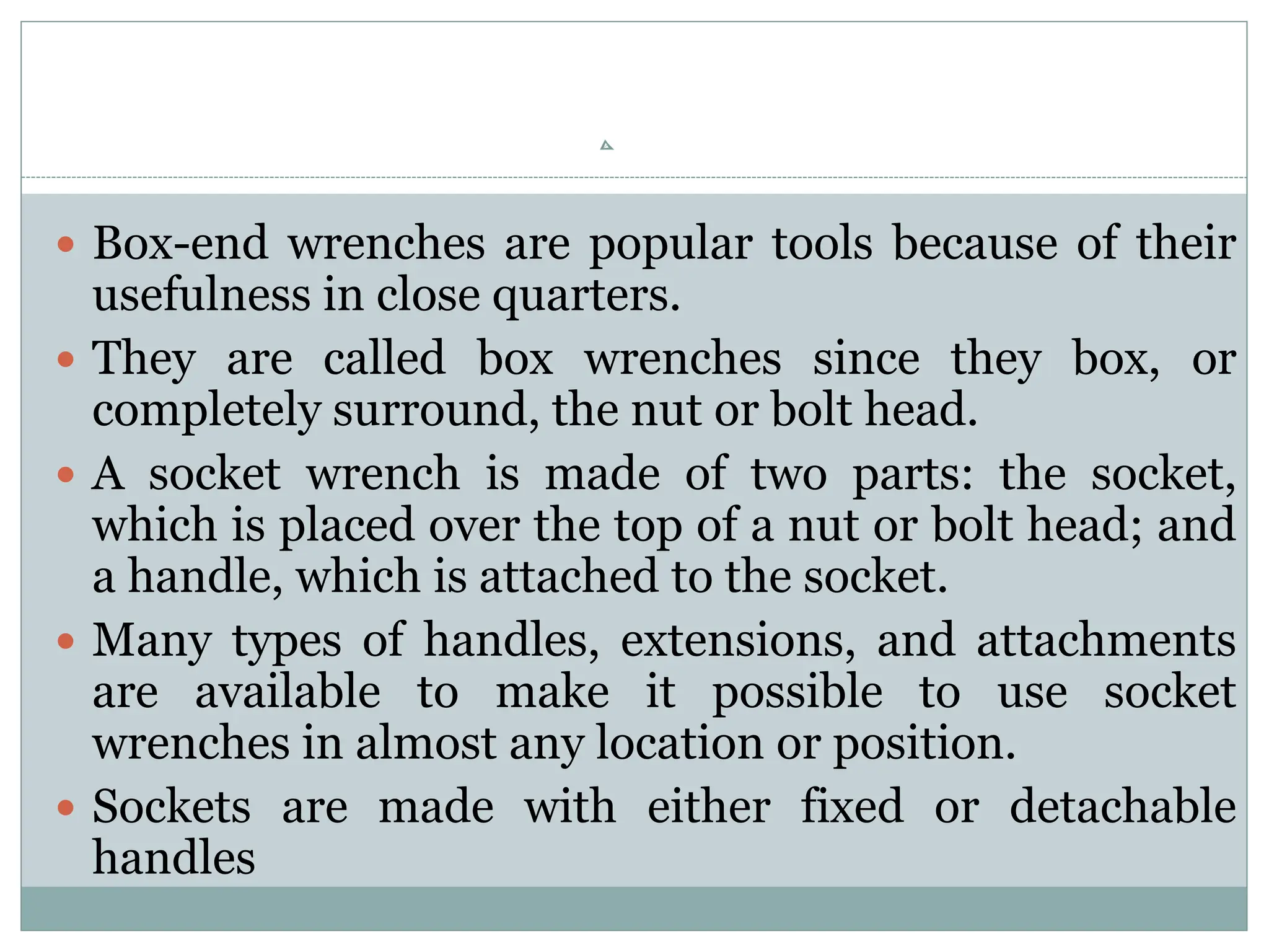  Box-end wrenches are popular tools because of their
usefulness in close quarters.
 They are called box wrenches since they box, or
completely surround, the nut or bolt head.
 A socket wrench is made of two parts: the socket,
which is placed over the top of a nut or bolt head; and
a handle, which is attached to the socket.
 Many types of handles, extensions, and attachments
are available to make it possible to use socket
wrenches in almost any location or position.
 Sockets are made with either fixed or detachable
handles
 