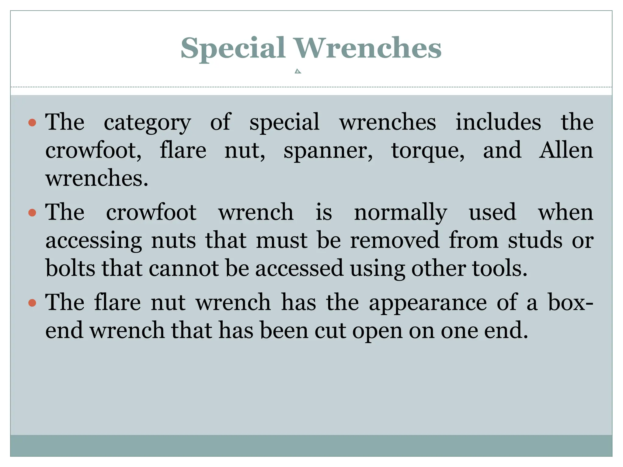 Special Wrenches
 The category of special wrenches includes the
crowfoot, flare nut, spanner, torque, and Allen
wrenches.
 The crowfoot wrench is normally used when
accessing nuts that must be removed from studs or
bolts that cannot be accessed using other tools.
 The flare nut wrench has the appearance of a box-
end wrench that has been cut open on one end.
 
