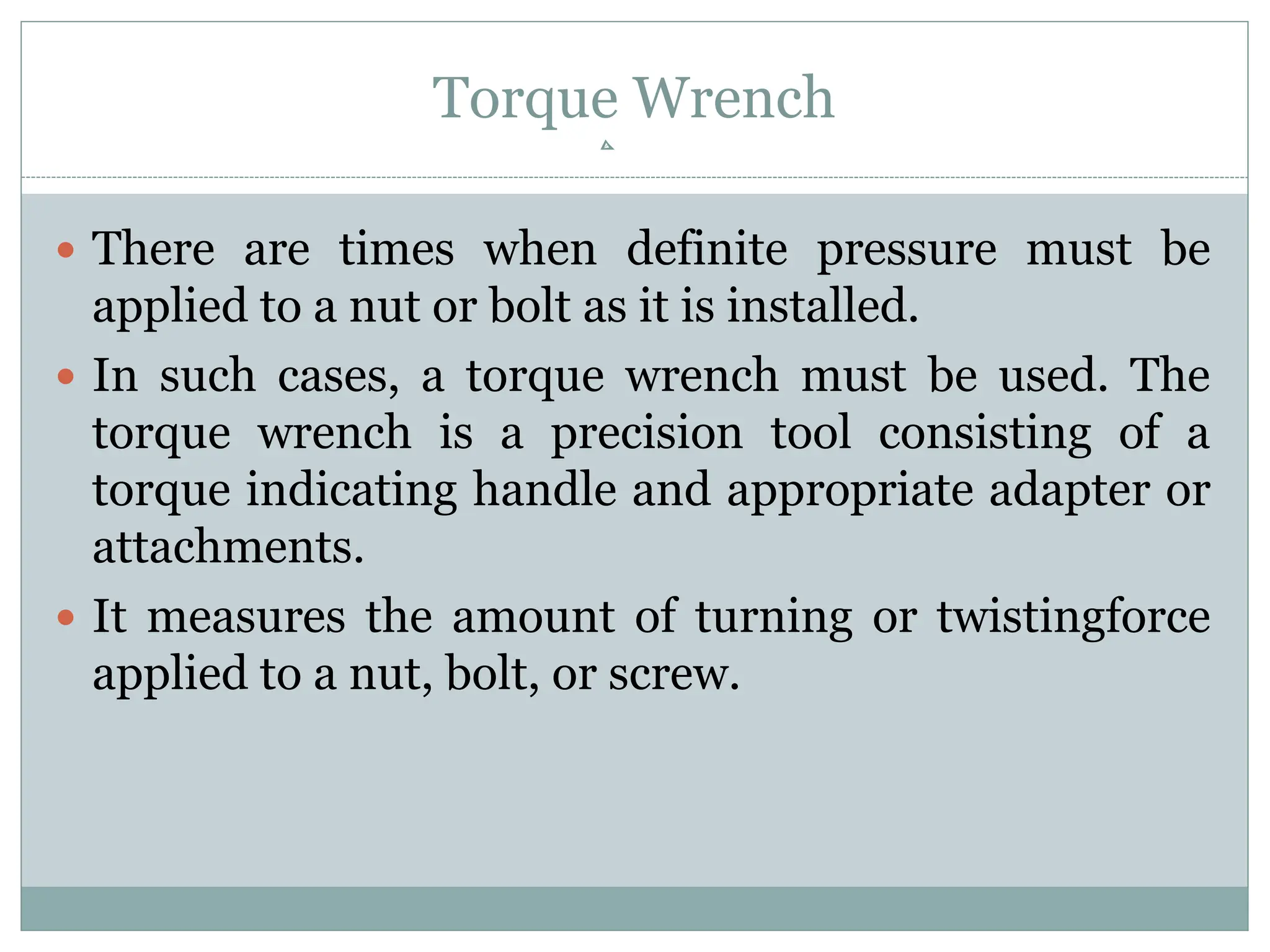 Torque Wrench
 There are times when definite pressure must be
applied to a nut or bolt as it is installed.
 In such cases, a torque wrench must be used. The
torque wrench is a precision tool consisting of a
torque indicating handle and appropriate adapter or
attachments.
 It measures the amount of turning or twistingforce
applied to a nut, bolt, or screw.
 
