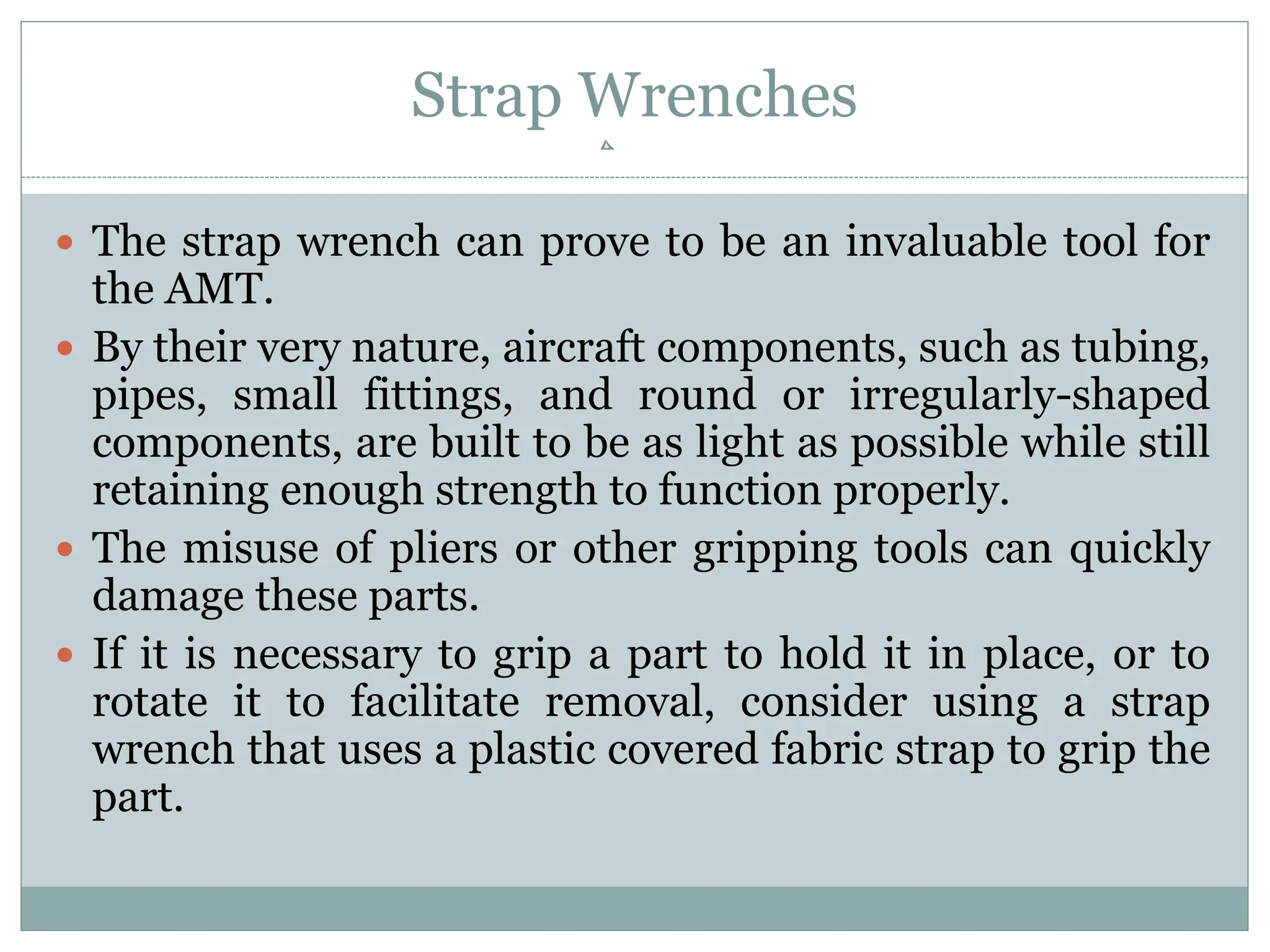 Strap Wrenches
 The strap wrench can prove to be an invaluable tool for
the AMT.
 By their very nature, aircraft components, such as tubing,
pipes, small fittings, and round or irregularly-shaped
components, are built to be as light as possible while still
retaining enough strength to function properly.
 The misuse of pliers or other gripping tools can quickly
damage these parts.
 If it is necessary to grip a part to hold it in place, or to
rotate it to facilitate removal, consider using a strap
wrench that uses a plastic covered fabric strap to grip the
part.
 