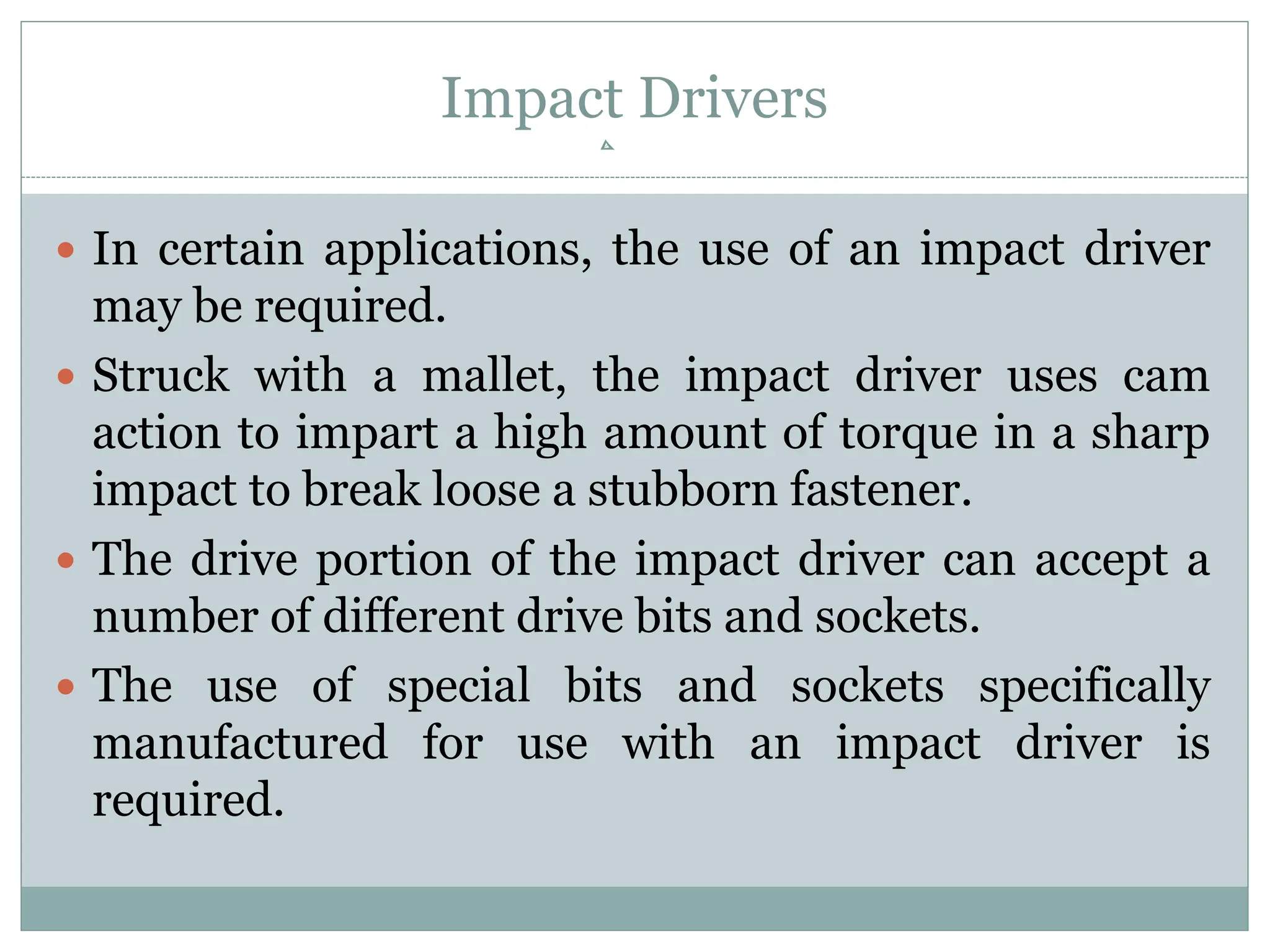 Impact Drivers
 In certain applications, the use of an impact driver
may be required.
 Struck with a mallet, the impact driver uses cam
action to impart a high amount of torque in a sharp
impact to break loose a stubborn fastener.
 The drive portion of the impact driver can accept a
number of different drive bits and sockets.
 The use of special bits and sockets specifically
manufactured for use with an impact driver is
required.
 