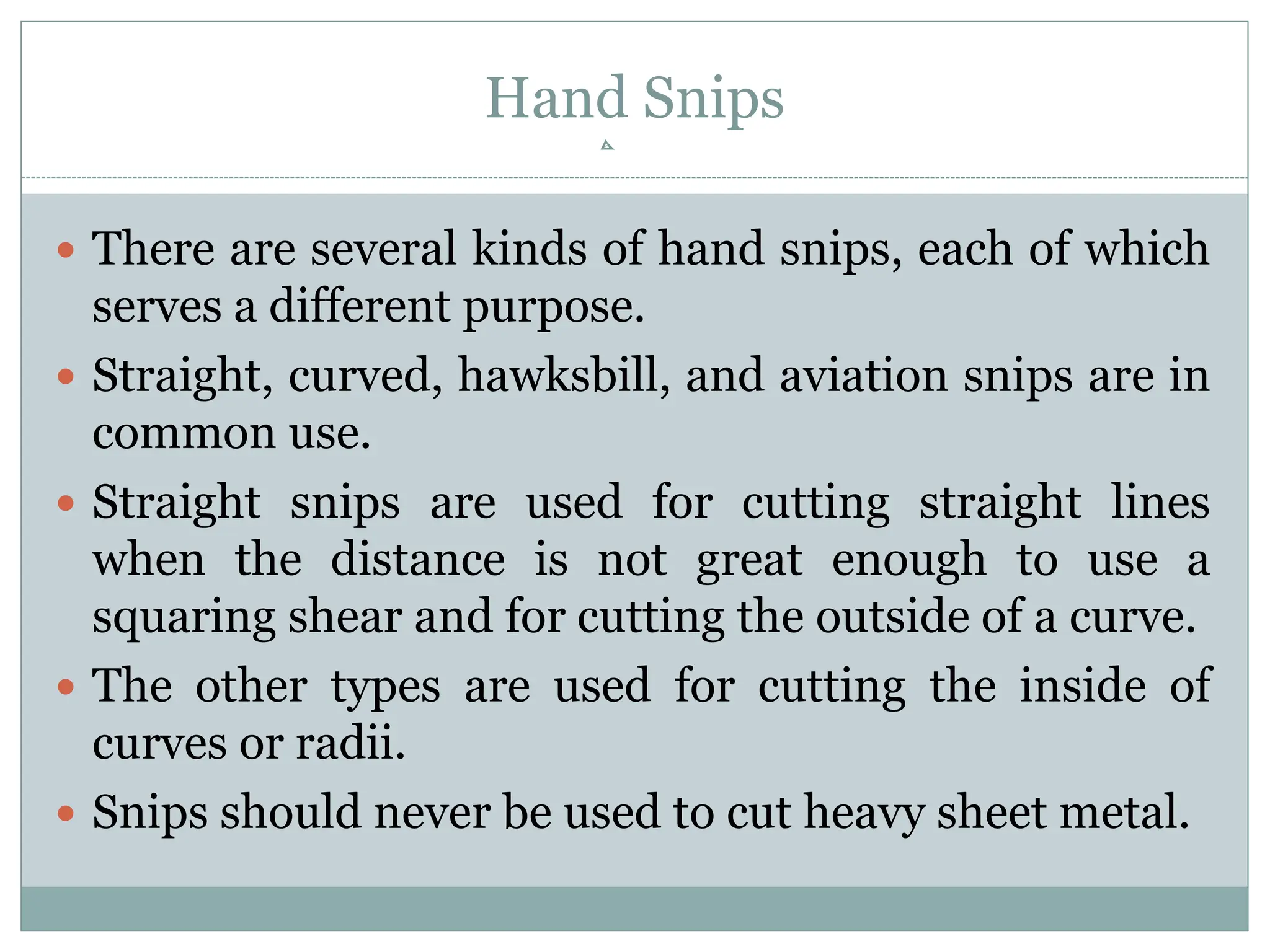 Hand Snips
 There are several kinds of hand snips, each of which
serves a different purpose.
 Straight, curved, hawksbill, and aviation snips are in
common use.
 Straight snips are used for cutting straight lines
when the distance is not great enough to use a
squaring shear and for cutting the outside of a curve.
 The other types are used for cutting the inside of
curves or radii.
 Snips should never be used to cut heavy sheet metal.
 